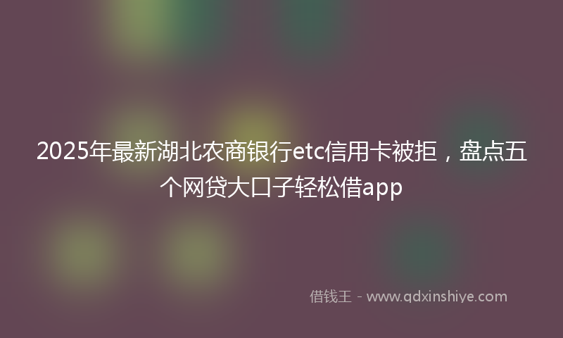 2025年最新湖北农商银行etc信用卡被拒，盘点五个网贷大口子轻松借app
