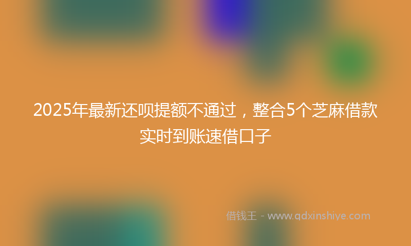 2025年最新还呗提额不通过，整合5个芝麻借款实时到账速借口子