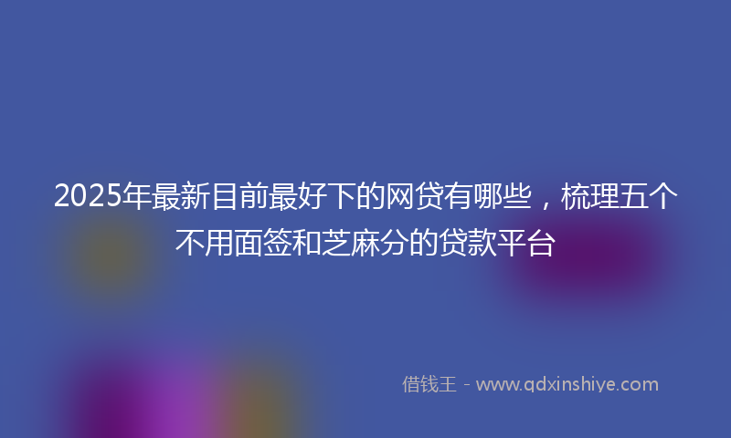2025年最新目前最好下的网贷有哪些，梳理五个不用面签和芝麻分的贷款平台