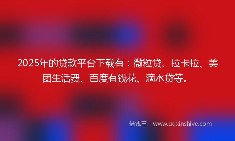 2025年的贷款平台下载有：微粒贷、拉卡拉、美团生活费、百度有钱花、滴水贷等。