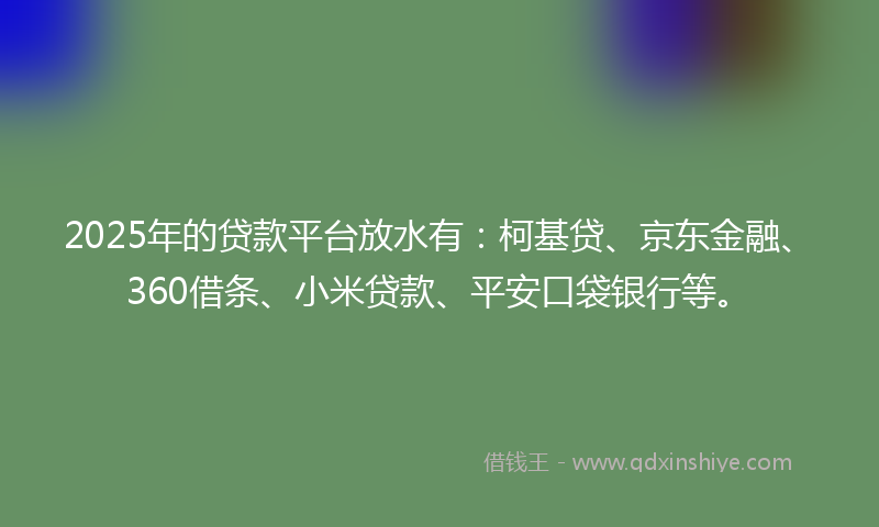 2025年的贷款平台放水有：柯基贷、京东金融、360借条、小米贷款、平安口袋银行等。