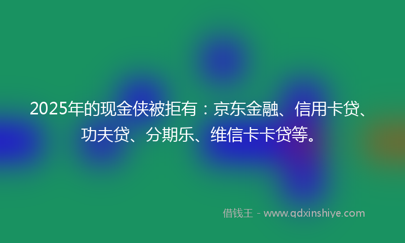 2025年的现金侠被拒有：京东金融、信用卡贷、功夫贷、分期乐、维信卡卡贷等。