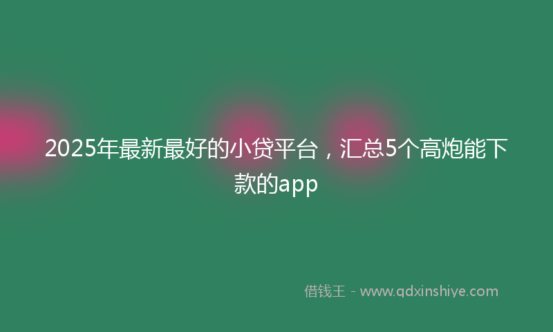 2025年最新最好的小贷平台，汇总5个高炮能下款的app