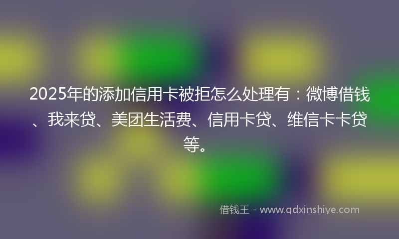 2025年的添加信用卡被拒怎么处理有：微博借钱、我来贷、美团生活费、信用卡贷、维信卡卡贷等。
