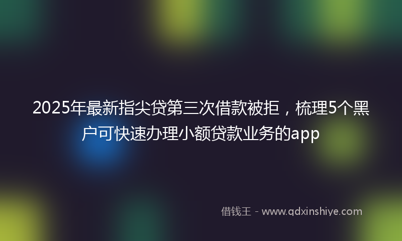 2025年最新指尖贷第三次借款被拒，梳理5个黑户可快速办理小额贷款业务的app