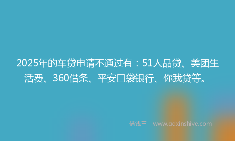 2025年的车贷申请不通过有：51人品贷、美团生活费、360借条、平安口袋银行、你我贷等。