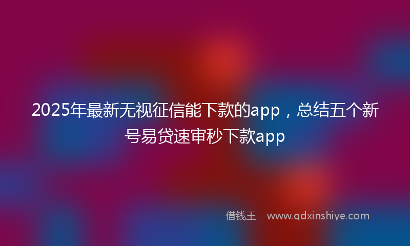 2025年最新无视征信能下款的app，总结五个新号易贷速审秒下款app