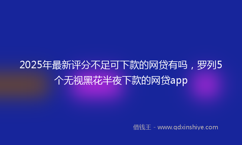 2025年最新评分不足可下款的网贷有吗，罗列5个无视黑花半夜下款的网贷app