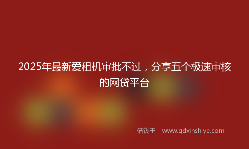 2025年最新爱租机审批不过，分享五个极速审核的网贷平台