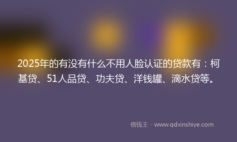 2025年的有没有什么不用人脸认证的贷款有：柯基贷、51人品贷、功夫贷、洋钱罐、滴水贷等。