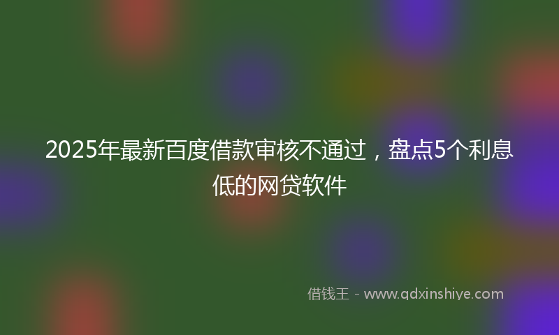2025年最新百度借款审核不通过，盘点5个利息低的网贷软件