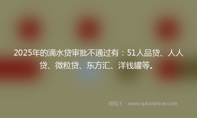 2025年的滴水贷审批不通过有：51人品贷、人人贷、微粒贷、东方汇、洋钱罐等。