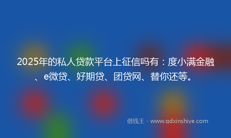 2025年的私人贷款平台上征信吗有：度小满金融、e微贷、好期贷、团贷网、替你还等。