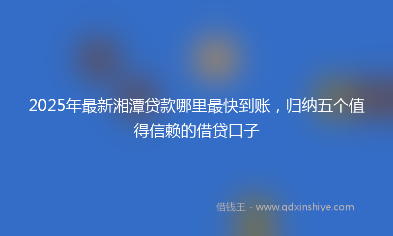 2025年最新湘潭贷款哪里最快到账，归纳五个值得信赖的借贷口子