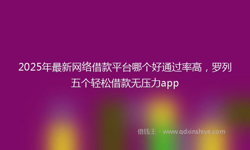2025年最新网络借款平台哪个好通过率高，罗列五个轻松借款无压力app