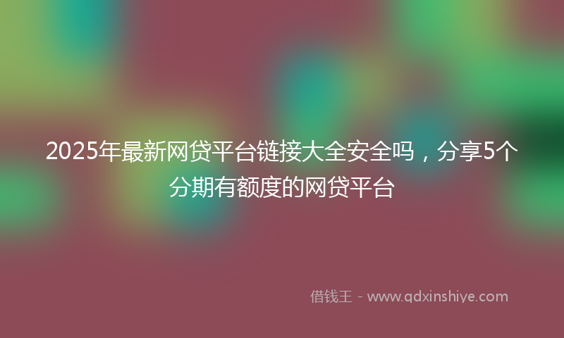 2025年最新网贷平台链接大全安全吗，分享5个分期有额度的网贷平台
