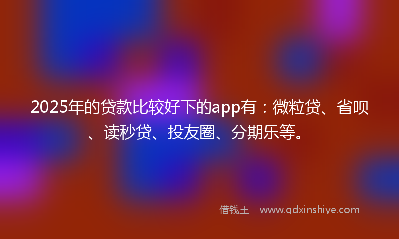 2025年的贷款比较好下的app有：微粒贷、省呗、读秒贷、投友圈、分期乐等。