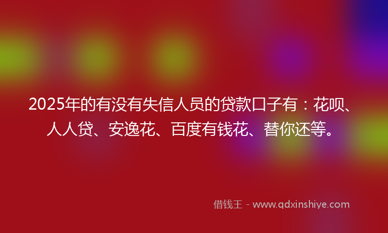 2025年的有没有失信人员的贷款口子有：花呗、人人贷、安逸花、百度有钱花、替你还等。