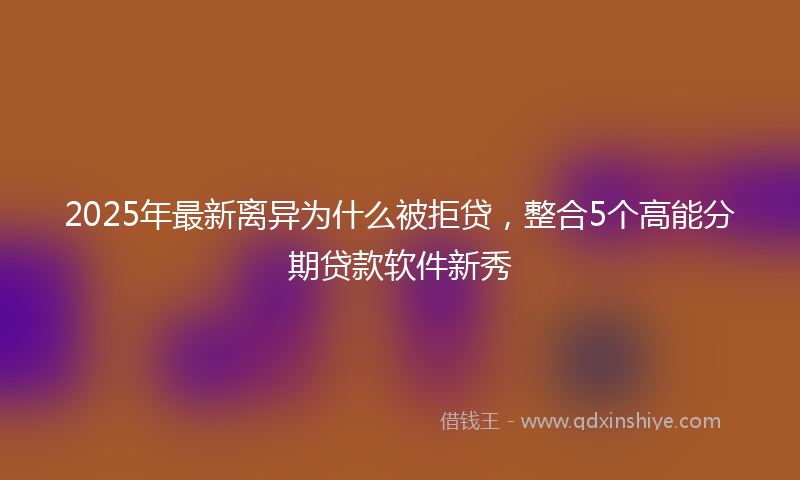 2025年最新离异为什么被拒贷，整合5个高能分期贷款软件新秀