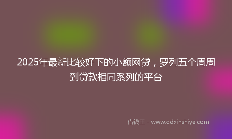 2025年最新比较好下的小额网贷，罗列五个周周到贷款相同系列的平台