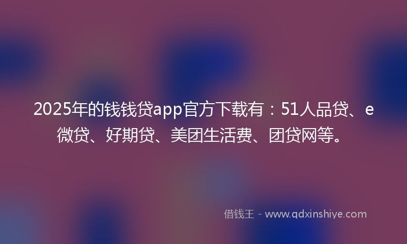 2025年的钱钱贷app官方下载有：51人品贷、e微贷、好期贷、美团生活费、团贷网等。