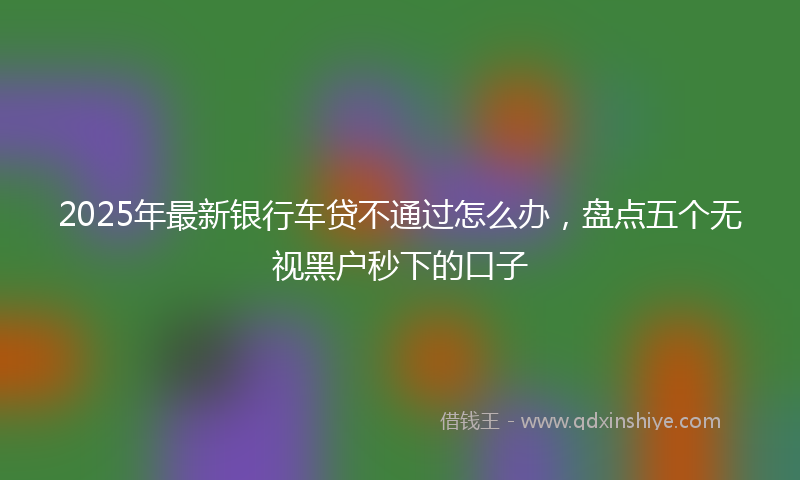 2025年最新银行车贷不通过怎么办，盘点五个无视黑户秒下的口子