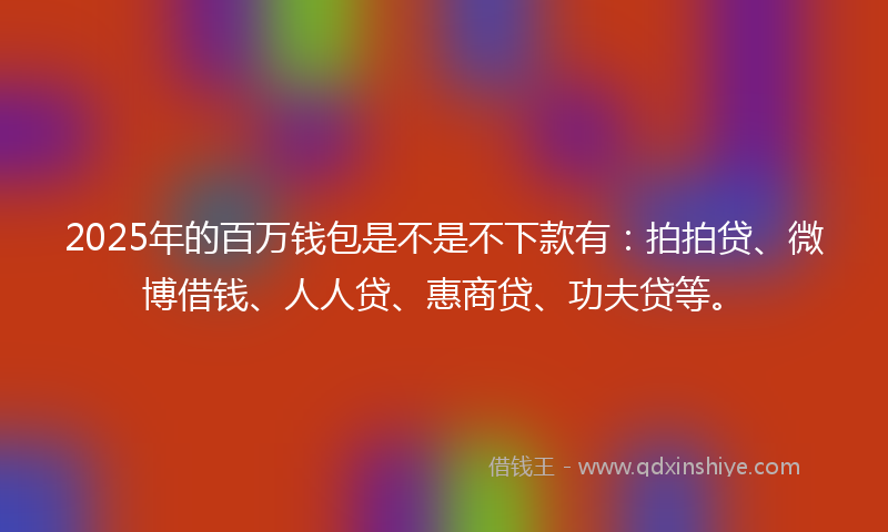 2025年的百万钱包是不是不下款有：拍拍贷、微博借钱、人人贷、惠商贷、功夫贷等。