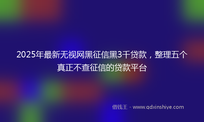 2025年最新无视网黑征信黑3千贷款，整理五个真正不查征信的贷款平台