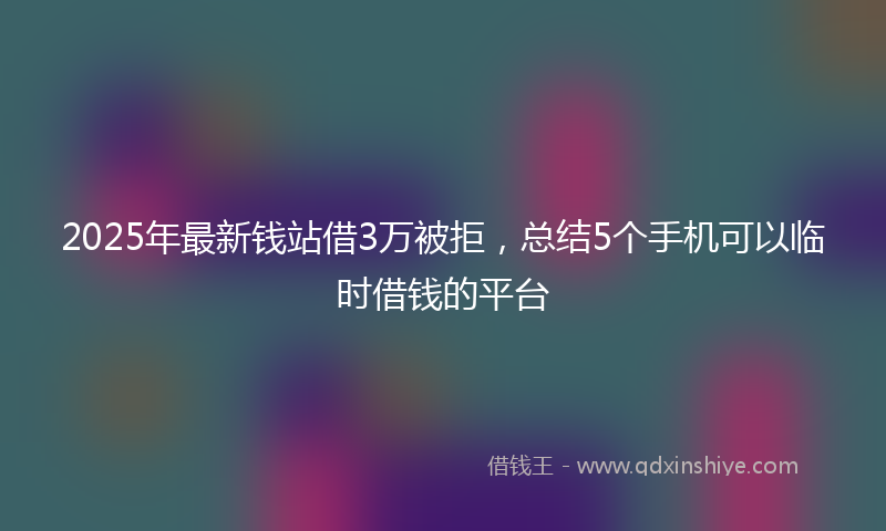 2025年最新钱站借3万被拒，总结5个手机可以临时借钱的平台