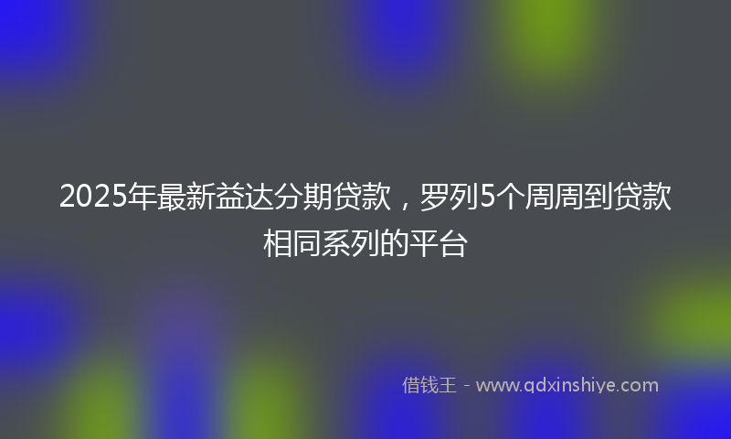 2025年最新益达分期贷款，罗列5个周周到贷款相同系列的平台