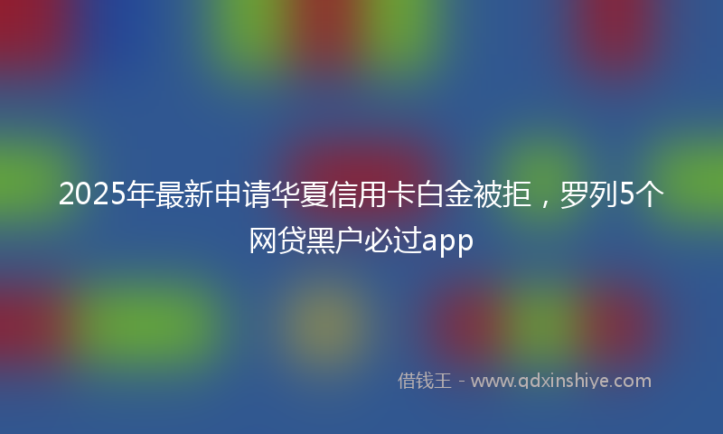 2025年最新申请华夏信用卡白金被拒，罗列5个网贷黑户必过app