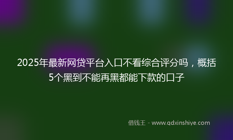 2025年最新网贷平台入口不看综合评分吗，概括5个黑到不能再黑都能下款的口子