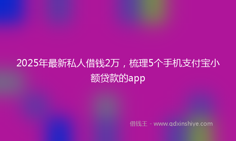 2025年最新私人借钱2万，梳理5个手机支付宝小额贷款的app