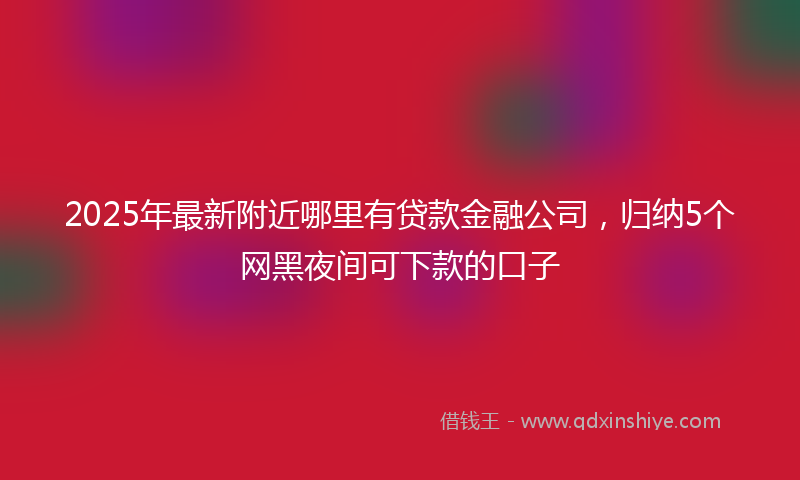 2025年最新附近哪里有贷款金融公司，归纳5个网黑夜间可下款的口子