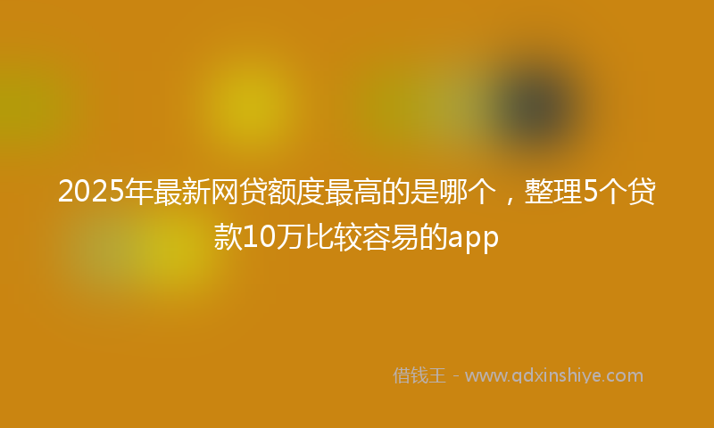 2025年最新网贷额度最高的是哪个，整理5个贷款10万比较容易的app
