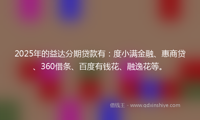 2025年的益达分期贷款有：度小满金融、惠商贷、360借条、百度有钱花、融逸花等。