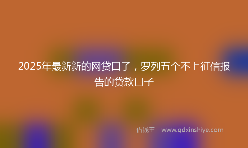 2025年最新新的网贷口子，罗列五个不上征信报告的贷款口子
