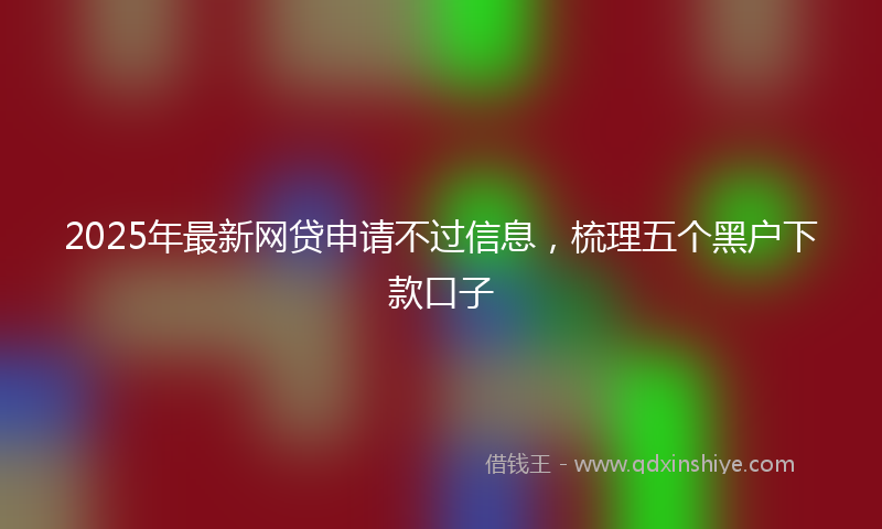 2025年最新网贷申请不过信息，梳理五个黑户下款口子