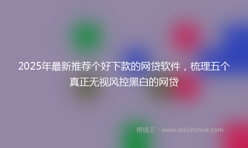 2025年最新推荐个好下款的网贷软件，梳理五个真正无视风控黑白的网贷
