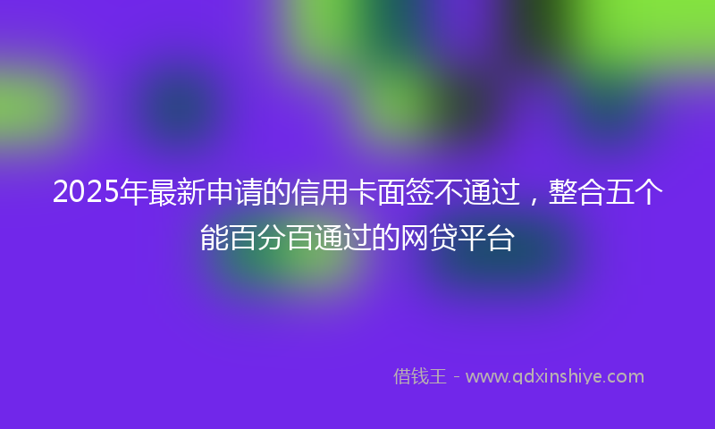 2025年最新申请的信用卡面签不通过，整合五个能百分百通过的网贷平台