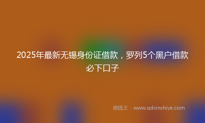 2025年最新无锡身份证借款，罗列5个黑户借款必下口子