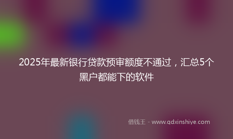 2025年最新银行贷款预审额度不通过，汇总5个黑户都能下的软件