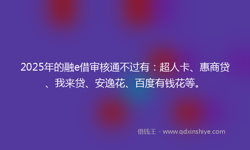 2025年的融e借审核通不过有：超人卡、惠商贷、我来贷、安逸花、百度有钱花等。