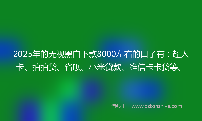 2025年的无视黑白下款8000左右的口子有：超人卡、拍拍贷、省呗、小米贷款、维信卡卡贷等。