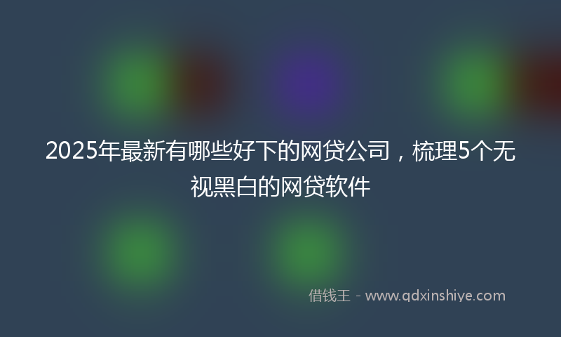 2025年最新有哪些好下的网贷公司，梳理5个无视黑白的网贷软件