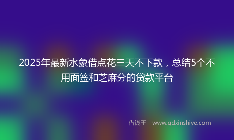 2025年最新水象借点花三天不下款，总结5个不用面签和芝麻分的贷款平台