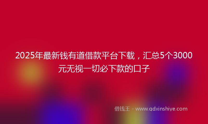 2025年最新钱有道借款平台下载，汇总5个3000元无视一切必下款的口子