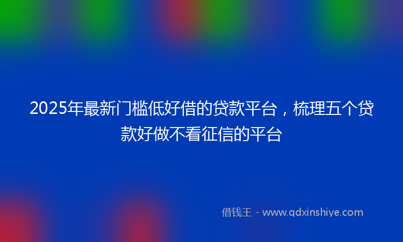2025年最新门槛低好借的贷款平台，梳理五个贷款好做不看征信的平台