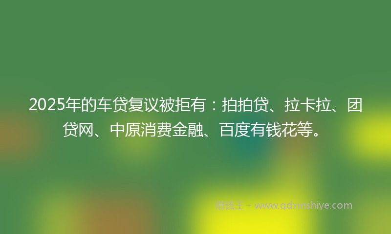 2025年的车贷复议被拒有：拍拍贷、拉卡拉、团贷网、中原消费金融、百度有钱花等。