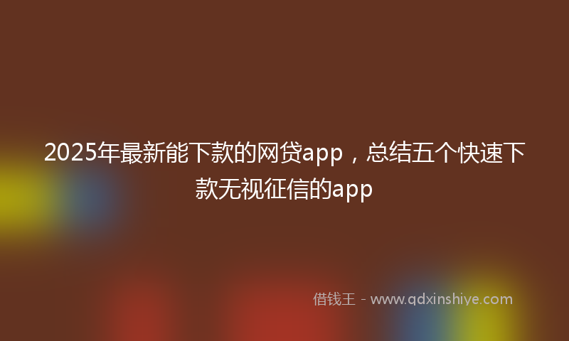 2025年最新能下款的网贷app，总结五个快速下款无视征信的app